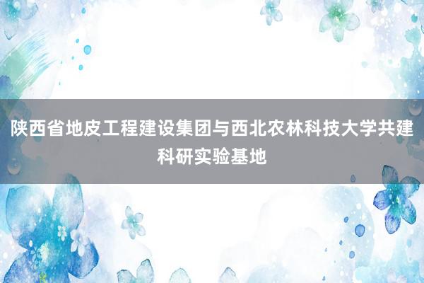 陕西省地皮工程建设集团与西北农林科技大学共建科研实验基地